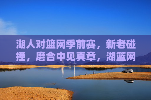 湖人对篮网季前赛,新老碰撞,磨合中见真章,湖篮网季前赛,新老碰撞,磨合见真章 湖人对篮网季前赛,新老碰撞,磨合中见真章,湖篮网季前赛,新老碰撞,磨合见真章