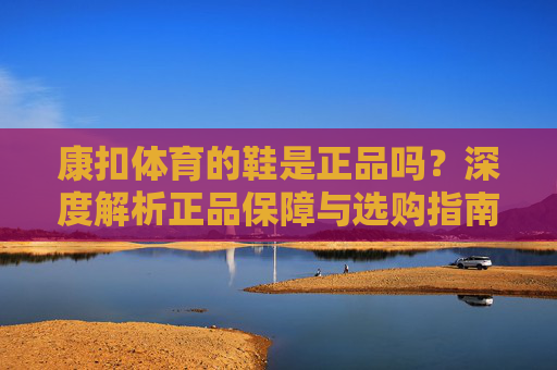 康扣体育的鞋是正品吗?深度解析正品保障与选购指南,康扣体育鞋,正品保障与选购深度解析 康扣体育的鞋是正品吗?深度解析正品保障与选购指南,康扣体育鞋,正品保障与选购深度解析