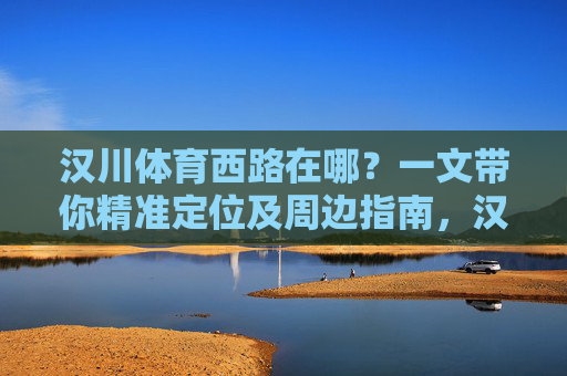 汉川体育西路在哪?一文带你精准定位及周边指南,汉川体育西路在哪?精准定位及周边指南 汉川体育西路在哪?一文带你精准定位及周边指南,汉川体育西路在哪?精准定位及周边指南