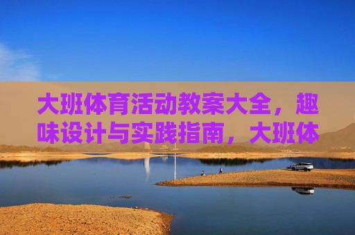 大班体育活动教案大全，趣味设计与实践指南，大班体育活动教案，趣味设计与实践指南