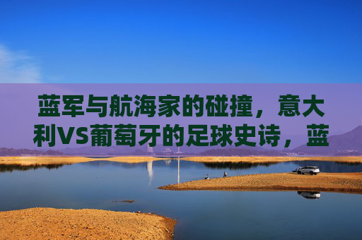 蓝军与航海家的碰撞,意大利VS葡萄牙的足球史诗,蓝军对决航海家,意大利VS葡萄牙的足球史诗 蓝军与航海家的碰撞,意大利VS葡萄牙的足球史诗,蓝军对决航海家,意大利VS葡萄牙的足球史诗