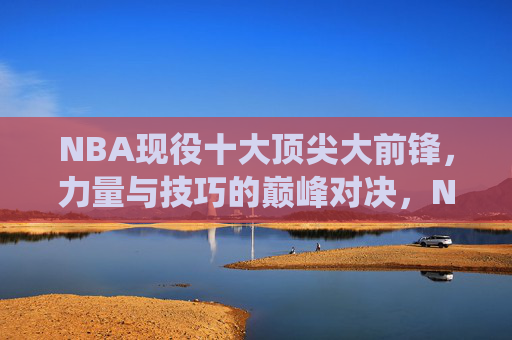 NBA现役十大顶尖大前锋,力量与技巧的巅峰对决,NBA现役十大顶尖大前锋,力量与技巧巅峰对决 NBA现役十大顶尖大前锋,力量与技巧的巅峰对决,NBA现役十大顶尖大前锋,力量与技巧巅峰对决