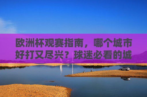 欧洲杯观赛指南,哪个城市好打又尽兴?球迷必看的城市攻略,球迷必看!欧洲杯观赛好打又尽兴城市攻略 欧洲杯观赛指南,哪个城市好打又尽兴?球迷必看的城市攻略,球迷必看!欧洲杯观赛好打又尽兴城市攻略