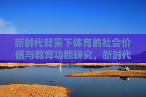 新时代背景下体育的社会价值与教育功能研究,新时代背景下体育的社会价值与教育功能研究 新时代背景下体育的社会价值与教育功能研究,新时代背景下体育的社会价值与教育功能研究