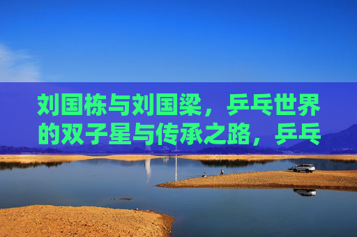 刘国栋与刘国梁,乒乓世界的双子星与传承之路,乒乓双子星刘国栋与刘国梁,传承之路 刘国栋与刘国梁,乒乓世界的双子星与传承之路,乒乓双子星刘国栋与刘国梁,传承之路