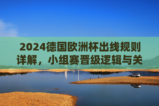 2024德国欧洲杯出线规则详解,小组赛晋级逻辑与关键看点,2024德国欧洲杯出线规则详解,小组赛晋级逻辑与关键看点 2024德国欧洲杯出线规则详解,小组赛晋级逻辑与关键看点,2024德国欧洲杯出线规则详解,小组赛晋级逻辑与关键看点