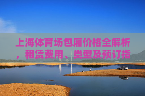 上海体育场包厢价格全解析,租赁费用、类型及预订指南,上海体育场包厢费用、类型及预订全解析 上海体育场包厢价格全解析,租赁费用、类型及预订指南,上海体育场包厢费用、类型及预订全解析