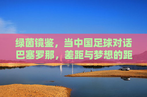 绿茵镜鉴,当中国足球对话巴塞罗那,差距与梦想的距离,绿茵镜鉴,中国足球对话巴塞罗那,差距与梦想的距离 绿茵镜鉴,当中国足球对话巴塞罗那,差距与梦想的距离,绿茵镜鉴,中国足球对话巴塞罗那,差距与梦想的距离