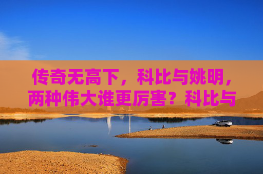 传奇无高下,科比与姚明,两种伟大谁更厉害?科比与姚明,两种伟大的巅峰对决 传奇无高下,科比与姚明,两种伟大谁更厉害?科比与姚明,两种伟大的巅峰对决