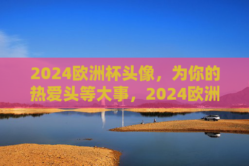 2024欧洲杯头像，为你的热爱头等大事，2024欧洲杯头像，为热爱加冕的头等大事