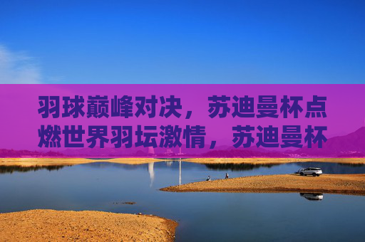 羽球巅峰对决,苏迪曼杯点燃世界羽坛激情,苏迪曼杯巅峰对决点燃世界羽坛激情 羽球巅峰对决,苏迪曼杯点燃世界羽坛激情,苏迪曼杯巅峰对决点燃世界羽坛激情