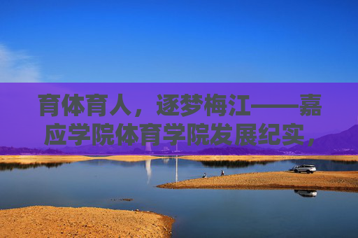 育体育人,逐梦梅江——嘉应学院体育学院发展纪实,育体育人逐梦梅江——嘉应学院体育学院发展纪实 育体育人,逐梦梅江——嘉应学院体育学院发展纪实,育体育人逐梦梅江——嘉应学院体育学院发展纪实