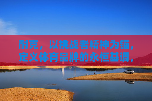 耐克,以挑战者精神为锚,定义体育品牌的永恒基调,挑战者精神为锚,耐克定义体育品牌永恒基调 耐克,以挑战者精神为锚,定义体育品牌的永恒基调,挑战者精神为锚,耐克定义体育品牌永恒基调