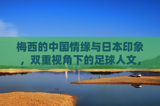 梅西的中国情缘与日本印象,双重视角下的足球人文,梅西双重视角,中国情缘与日本印象的足球人文 梅西的中国情缘与日本印象,双重视角下的足球人文,梅西双重视角,中国情缘与日本印象的足球人文
