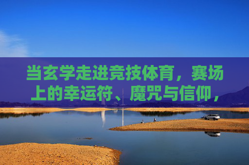 当玄学走进竞技体育,赛场上的幸运符、魔咒与信仰,当玄学走进竞技赛场,幸运符、魔咒与信仰 当玄学走进竞技体育,赛场上的幸运符、魔咒与信仰,当玄学走进竞技赛场,幸运符、魔咒与信仰