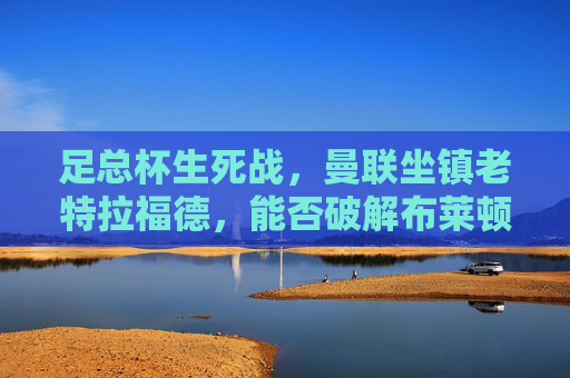 足总杯生死战,曼联坐镇老特拉福德,能否破解布莱顿技术流围困?足总杯生死战,曼联坐镇老特拉福德,能否破解布莱顿技术流围困? 足总杯生死战,曼联坐镇老特拉福德,能否破解布莱顿技术流围困?足总杯生死战,曼联坐镇老特拉福德,能否破解布莱顿技术流围困?