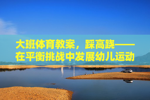 大班体育教案,踩高跷——在平衡挑战中发展幼儿运动协调能力,踩高跷,平衡挑战中的运动协调发展 大班体育教案,踩高跷——在平衡挑战中发展幼儿运动协调能力,踩高跷,平衡挑战中的运动协调发展
