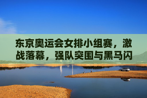 东京奥运会女排小组赛，激战落幕，强队突围与黑马闪耀，东京奥运会女排小组赛激战落幕，强队突围，黑马闪耀