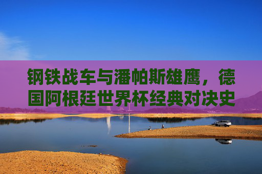 钢铁战车与潘帕斯雄鹰,德国阿根廷世界杯经典对决史,钢铁战车与潘帕斯雄鹰,世界杯经典对决史 钢铁战车与潘帕斯雄鹰,德国阿根廷世界杯经典对决史,钢铁战车与潘帕斯雄鹰,世界杯经典对决史