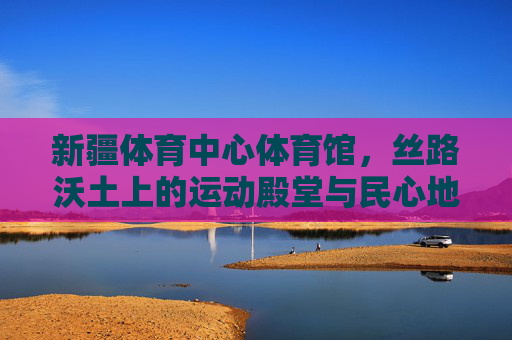 新疆体育中心体育馆,丝路沃土上的运动殿堂与民心地标,丝路沃土上的运动殿堂与民心地标 新疆体育中心体育馆,丝路沃土上的运动殿堂与民心地标,丝路沃土上的运动殿堂与民心地标