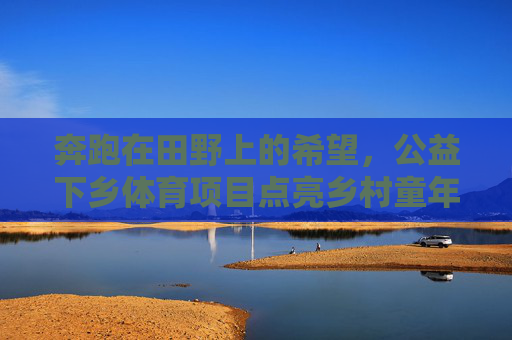奔跑在田野上的希望,公益下乡体育项目点亮乡村童年,公益下乡体育项目点亮乡村童年希望 奔跑在田野上的希望,公益下乡体育项目点亮乡村童年,公益下乡体育项目点亮乡村童年希望