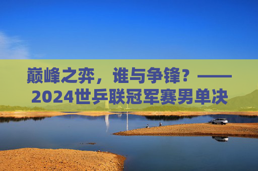 巅峰之弈,谁与争锋?——2024世乒联冠军赛男单决赛战记,巅峰之弈,谁与争锋——2024世乒联冠军赛男单决赛 巅峰之弈,谁与争锋?——2024世乒联冠军赛男单决赛战记,巅峰之弈,谁与争锋——2024世乒联冠军赛男单决赛