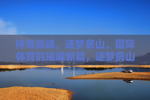 神奇巅峰,逐梦房山,国际体育的璀璨新篇,逐梦房山,国际体育的璀璨新篇 神奇巅峰,逐梦房山,国际体育的璀璨新篇,逐梦房山,国际体育的璀璨新篇