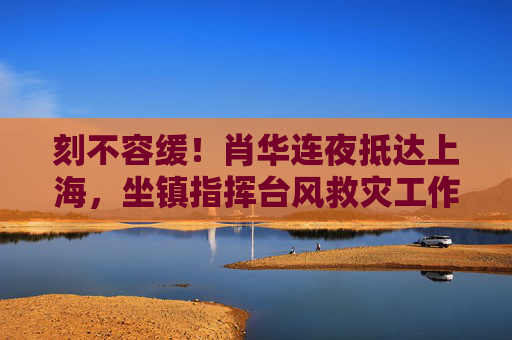 刻不容缓!肖华连夜抵达上海,坐镇指挥台风救灾工作,刻不容缓!肖华连夜抵沪坐镇指挥台风救灾 刻不容缓!肖华连夜抵达上海,坐镇指挥台风救灾工作,刻不容缓!肖华连夜抵沪坐镇指挥台风救灾