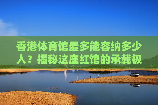 香港体育馆最多能容纳多少人?揭秘这座红馆的承载极限与故事,红馆承载极限,香港体育馆最多能容纳多少人? 香港体育馆最多能容纳多少人?揭秘这座红馆的承载极限与故事,红馆承载极限,香港体育馆最多能容纳多少人?