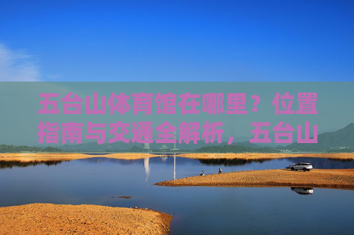 五台山体育馆在哪里?位置指南与交通全解析,五台山体育馆位置指南与交通全解析 五台山体育馆在哪里?位置指南与交通全解析,五台山体育馆位置指南与交通全解析