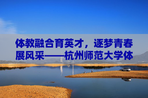 体教融合育英才,逐梦青春展风采——杭州师范大学体育专业巡礼,体教融合育英才,逐梦青春展风采 体教融合育英才,逐梦青春展风采——杭州师范大学体育专业巡礼,体教融合育英才,逐梦青春展风采