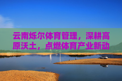 云南烁尔体育管理,深耕高原沃土,点燃体育产业新动能,云南烁尔体育深耕高原沃土 点燃体育产业新动能 云南烁尔体育管理,深耕高原沃土,点燃体育产业新动能,云南烁尔体育深耕高原沃土 点燃体育产业新动能