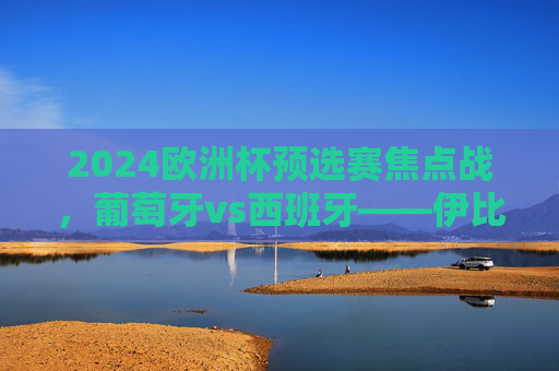 2024欧洲杯预选赛焦点战，葡萄牙vs西班牙——伊比利亚德比，谁能率先锁定出线权？2024欧洲杯预选赛伊比利亚德比，葡萄牙vs西班牙谁能率先锁定出线权？