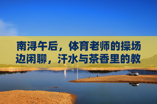 南浔午后,体育老师的操场边闲聊,汗水与茶香里的教育故事,南浔午后,操场边汗水茶香里的教育故事 南浔午后,体育老师的操场边闲聊,汗水与茶香里的教育故事,南浔午后,操场边汗水茶香里的教育故事