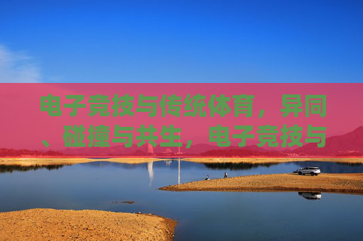 电子竞技与传统体育,异同、碰撞与共生,电子竞技与传统体育,异同、碰撞与共生 电子竞技与传统体育,异同、碰撞与共生,电子竞技与传统体育,异同、碰撞与共生