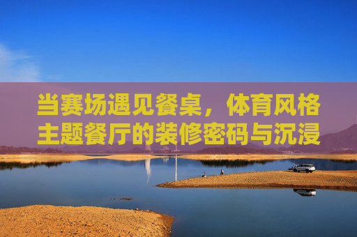 当赛场遇见餐桌，体育风格主题餐厅的装修密码与沉浸式体验，赛场遇见餐桌，体育风格主题餐厅的沉浸式装修密码