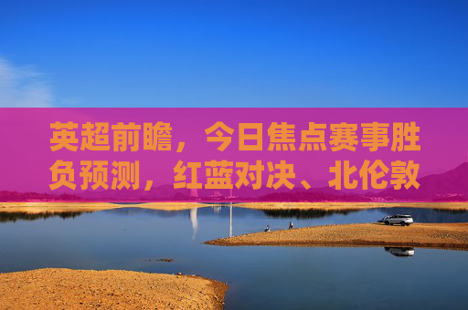 英超前瞻,今日焦点赛事胜负预测,红蓝对决、北伦敦德比谁能占得先机?英超前瞻,红蓝对决与北伦敦德比,今日焦点胜负预测 英超前瞻,今日焦点赛事胜负预测,红蓝对决、北伦敦德比谁能占得先机?英超前瞻,红蓝对决与北伦敦德比,今日焦点胜负预测