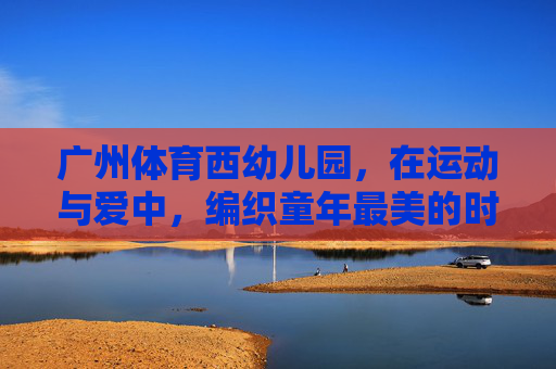 广州体育西幼儿园,在运动与爱中,编织童年最美的时光,广州体育西幼儿园,运动与爱编织童年最美时光 广州体育西幼儿园,在运动与爱中,编织童年最美的时光,广州体育西幼儿园,运动与爱编织童年最美时光