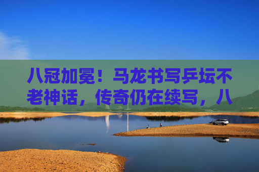 八冠加冕！马龙书写乒坛不老神话，传奇仍在续写，八冠加冕！马龙书写乒坛不老传奇