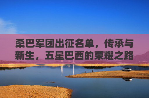 桑巴军团出征名单,传承与新生,五星巴西的荣耀之路,桑巴军团出征,传承与新生,五星巴西荣耀之路 桑巴军团出征名单,传承与新生,五星巴西的荣耀之路,桑巴军团出征,传承与新生,五星巴西荣耀之路