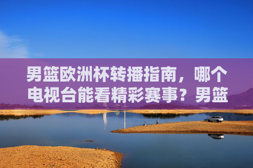男篮欧洲杯转播指南,哪个电视台能看精彩赛事?男篮欧洲杯转播指南,哪个电视台能看精彩赛事? 男篮欧洲杯转播指南,哪个电视台能看精彩赛事?男篮欧洲杯转播指南,哪个电视台能看精彩赛事?