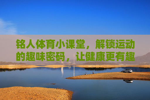 铭人体育小课堂,解锁运动的趣味密码,让健康更有趣,铭人体育小课堂,趣味密码解锁健康更有趣 铭人体育小课堂,解锁运动的趣味密码,让健康更有趣,铭人体育小课堂,趣味密码解锁健康更有趣