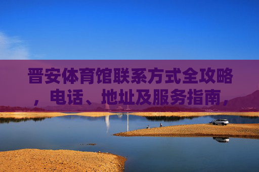 晋安体育馆联系方式全攻略,电话、地址及服务指南,晋安体育馆联系方式全攻略 晋安体育馆联系方式全攻略,电话、地址及服务指南,晋安体育馆联系方式全攻略