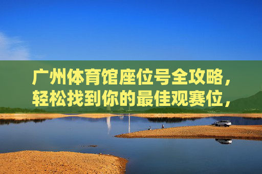 广州体育馆座位号全攻略,轻松找到你的最佳观赛位,广州体育馆座位号全攻略,轻松找到最佳观赛位 广州体育馆座位号全攻略,轻松找到你的最佳观赛位,广州体育馆座位号全攻略,轻松找到最佳观赛位