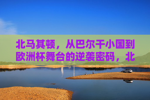 北马其顿,从巴尔干小国到欧洲杯舞台的逆袭密码,北马其顿,巴尔干小国的欧洲杯逆袭密码 北马其顿,从巴尔干小国到欧洲杯舞台的逆袭密码,北马其顿,巴尔干小国的欧洲杯逆袭密码