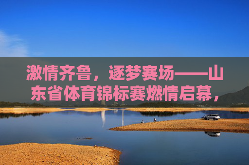 激情齐鲁,逐梦赛场——山东省体育锦标赛燃情启幕,激情齐鲁逐梦赛场——山东省体育锦标赛燃情启幕 激情齐鲁,逐梦赛场——山东省体育锦标赛燃情启幕,激情齐鲁逐梦赛场——山东省体育锦标赛燃情启幕