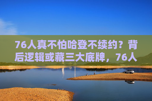 76人真不怕哈登不续约?背后逻辑或藏三大底牌,76人不怕哈登不续约?背后三大底牌成底气 76人真不怕哈登不续约?背后逻辑或藏三大底牌,76人不怕哈登不续约?背后三大底牌成底气