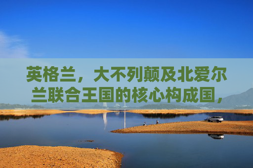 英格兰,大不列颠及北爱尔兰联合王国的核心构成国,英格兰,联合王国的核心构成国 英格兰,大不列颠及北爱尔兰联合王国的核心构成国,英格兰,联合王国的核心构成国