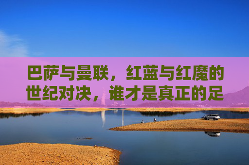 巴萨与曼联，红蓝与红魔的世纪对决，谁才是真正的足球豪门？红蓝与红魔的世纪对决，巴萨曼联，谁才是真豪门？
