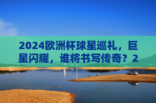 2024欧洲杯球星巡礼,巨星闪耀,谁将书写传奇?2024欧洲杯球星巡礼,巨星闪耀,谁将书写传奇? 2024欧洲杯球星巡礼,巨星闪耀,谁将书写传奇?2024欧洲杯球星巡礼,巨星闪耀,谁将书写传奇?